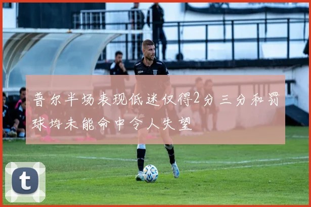 普尔半场表现低迷仅得2分三分和罚球均未能命中令人失望