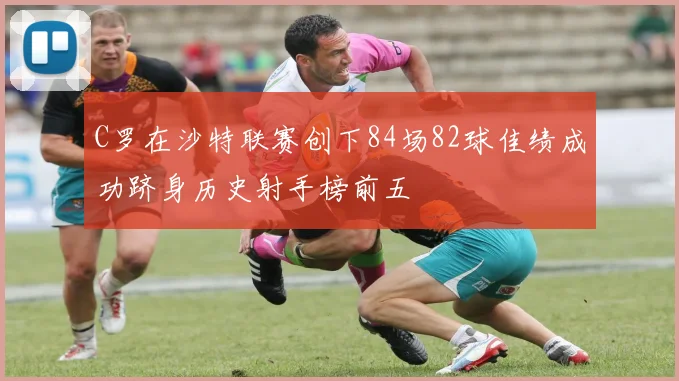 C罗在沙特联赛创下84场82球佳绩成功跻身历史射手榜前五