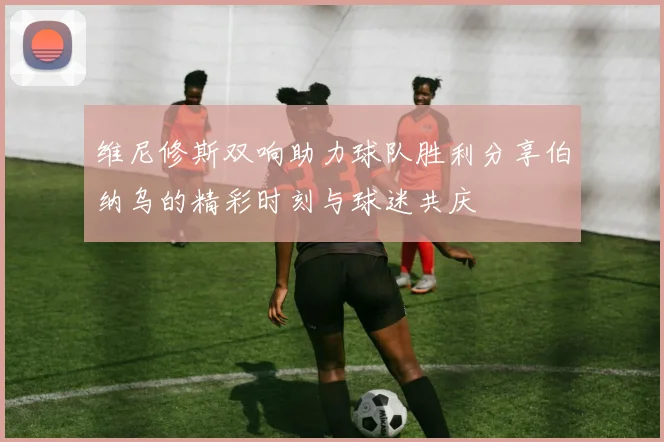 维尼修斯双响助力球队胜利分享伯纳乌的精彩时刻与球迷共庆