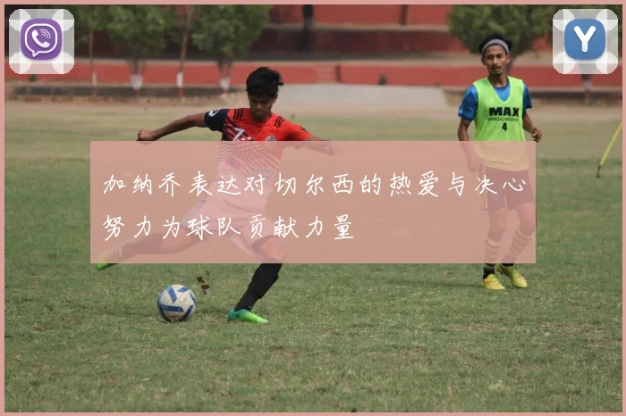 加纳乔表达对切尔西的热爱与决心努力为球队贡献力量