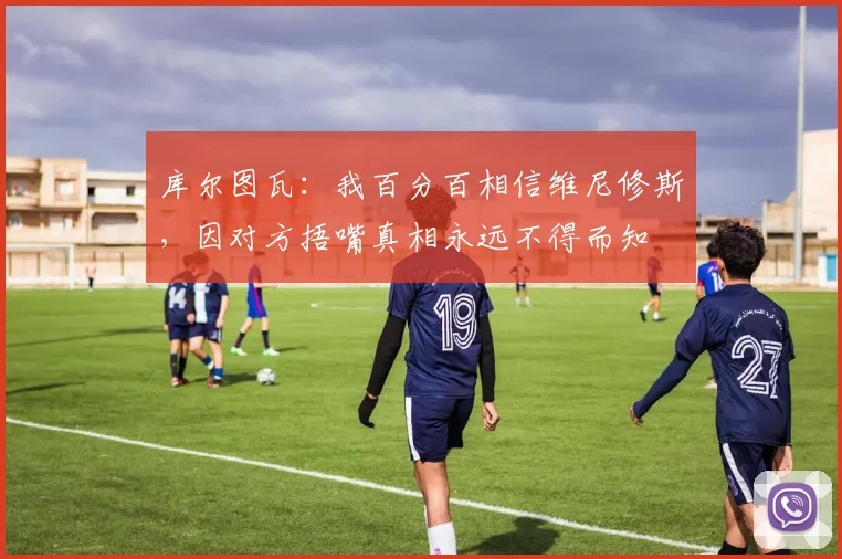 库尔图瓦：我百分百相信维尼修斯，因对方捂嘴真相永远不得而知