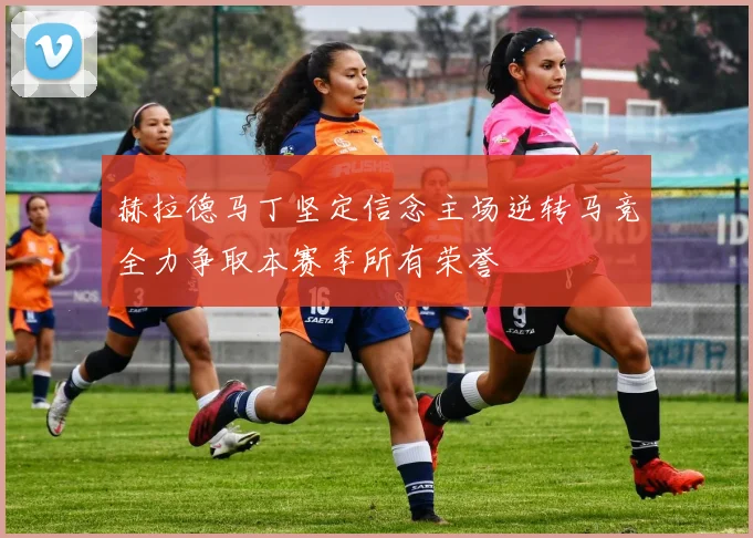 赫拉德马丁坚定信念主场逆转马竞全力争取本赛季所有荣誉