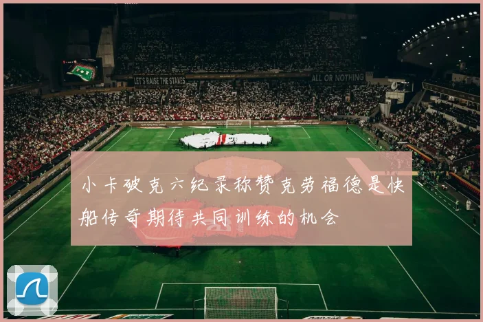 小卡破克六纪录称赞克劳福德是快船传奇期待共同训练的机会