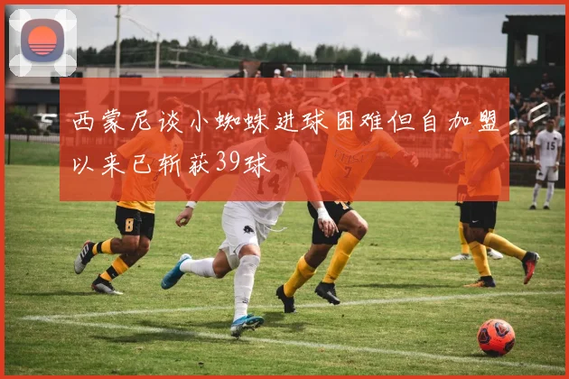 西蒙尼谈小蜘蛛进球困难但自加盟以来已斩获39球