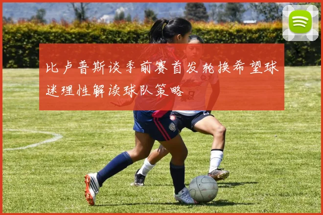 比卢普斯谈季前赛首发轮换希望球迷理性解读球队策略