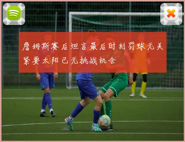 詹姆斯赛后坦言最后时刻罚球无关紧要太阳已无挑战机会
