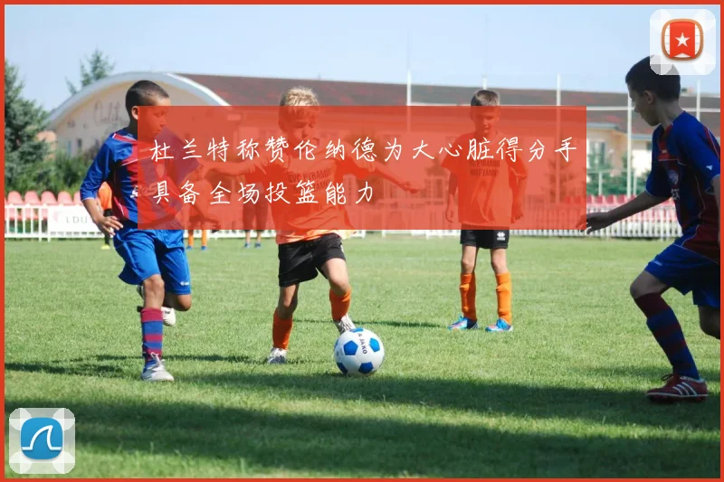 杜兰特称赞伦纳德为大心脏得分手具备全场投篮能力