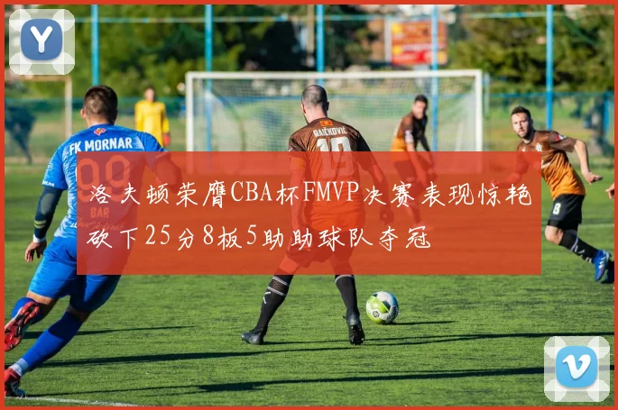 洛夫顿荣膺CBA杯FMVP决赛表现惊艳砍下25分8板5助助球队夺冠