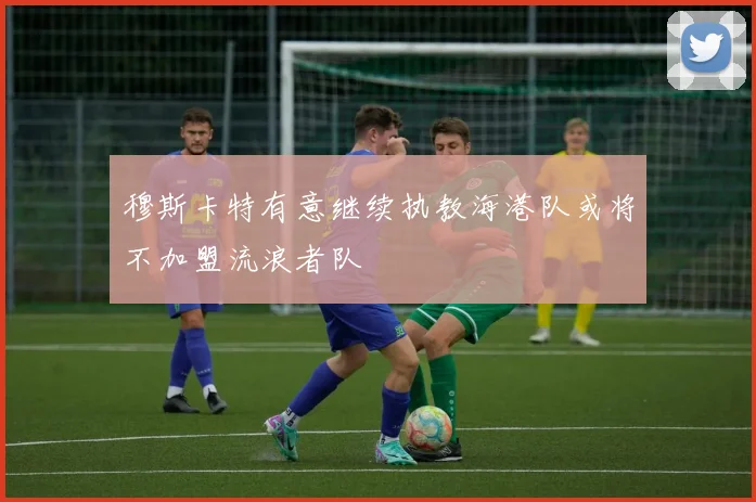 穆斯卡特有意继续执教海港队或将不加盟流浪者队