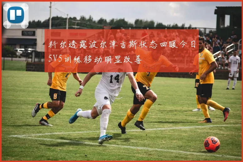 科尔透露波尔津吉斯状态回暖今日5V5训练移动明显改善