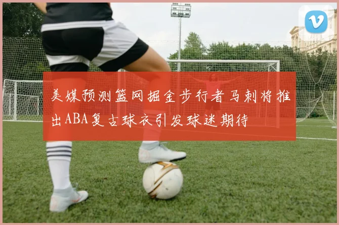 美媒预测篮网掘金步行者马刺将推出ABA复古球衣引发球迷期待
