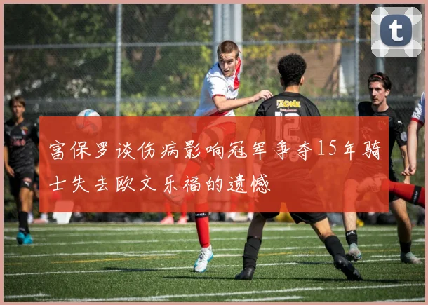富保罗谈伤病影响冠军争夺15年骑士失去欧文乐福的遗憾