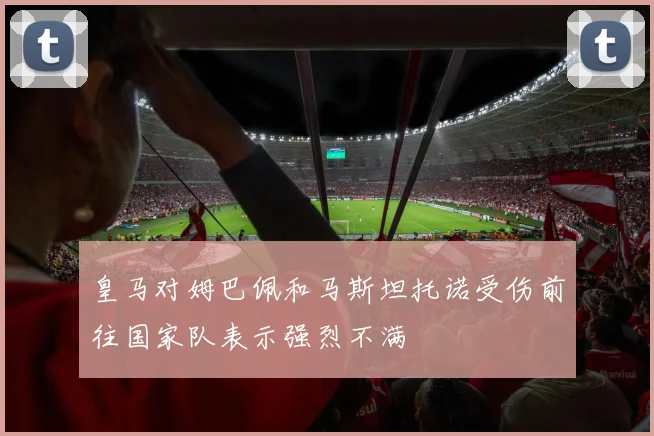 皇马对姆巴佩和马斯坦托诺受伤前往国家队表示强烈不满