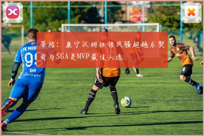 蒂格：康宁汉姆独领风骚超越东契奇与SGA是MVP最佳人选