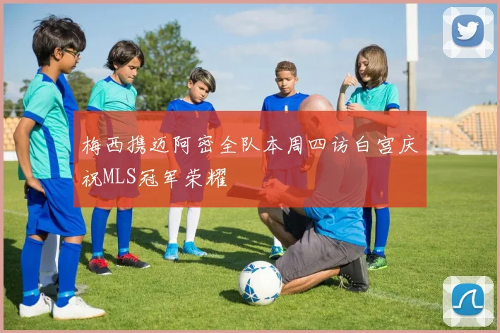 梅西携迈阿密全队本周四访白宫庆祝MLS冠军荣耀