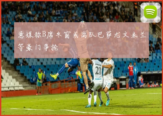 意媒称B席冬窗或离队巴萨尤文米兰等豪门争抢