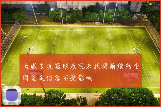马威专注篮球表现未获提前续约合同坚定信念不受影响