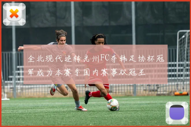 全北现代逆转光州FC夺韩足协杯冠军成为本赛季国内赛事双冠王
