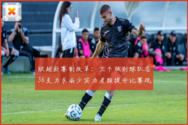 欧超新赛制改革：三个级别球队各36支力求减少实力差距提升比赛观赏性