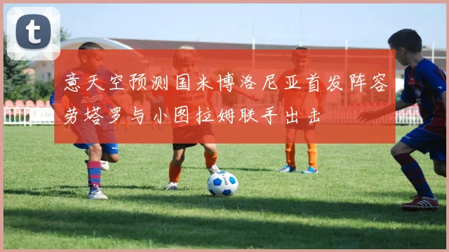 意天空预测国米博洛尼亚首发阵容劳塔罗与小图拉姆联手出击