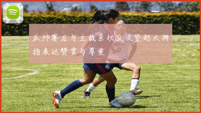瓜帅赛后与主裁亲切交流竖起大拇指表达赞赏与尊重