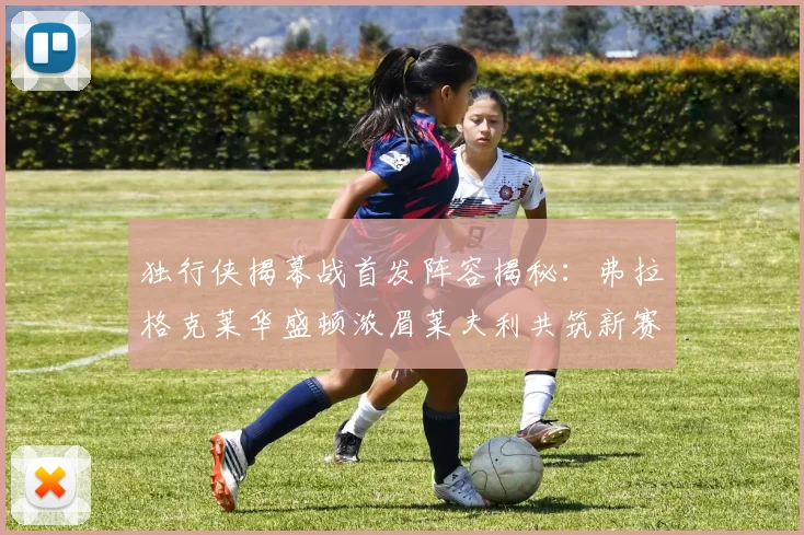 独行侠揭幕战首发阵容揭秘：弗拉格克莱华盛顿浓眉莱夫利共筑新赛季希望