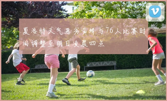 夏洛特天气恶劣黄蜂与76人比赛时间调整至明日凌晨四点
