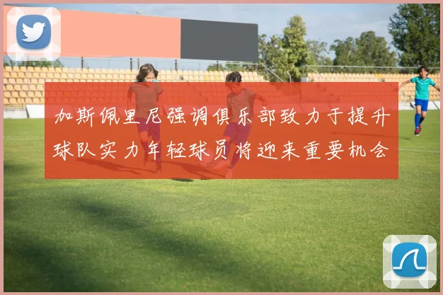 加斯佩里尼强调俱乐部致力于提升球队实力年轻球员将迎来重要机会