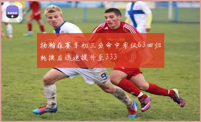 杨瀚森赛季初三分命中率仅63回归轮换后迅速提升至333