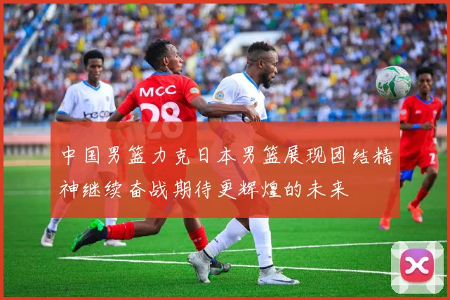 中国男篮力克日本男篮展现团结精神继续奋战期待更辉煌的未来
