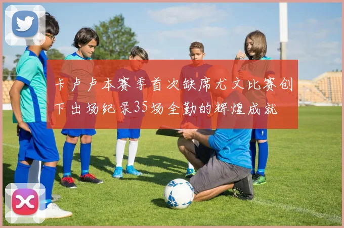 卡卢卢本赛季首次缺席尤文比赛创下出场纪录35场全勤的辉煌成就