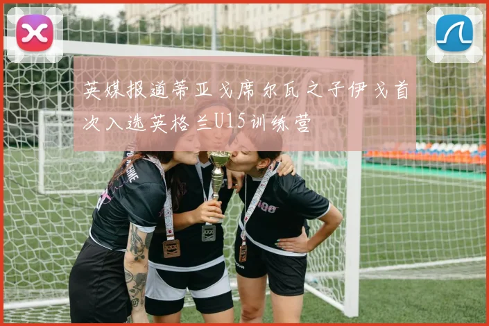 英媒报道蒂亚戈席尔瓦之子伊戈首次入选英格兰U15训练营