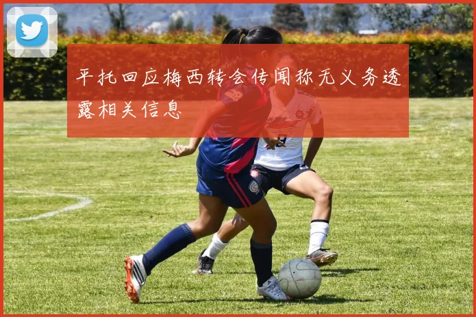 平托回应梅西转会传闻称无义务透露相关信息