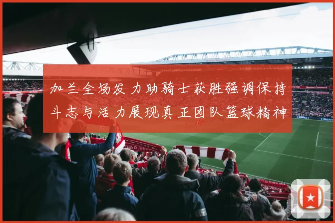 加兰全场发力助骑士获胜强调保持斗志与活力展现真正团队篮球精神