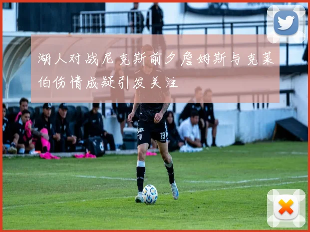 湖人对战尼克斯前夕詹姆斯与克莱伯伤情成疑引发关注