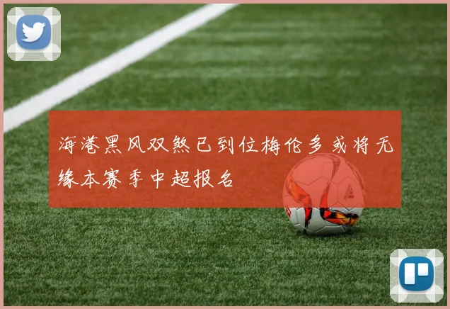 海港黑风双煞已到位梅伦多或将无缘本赛季中超报名