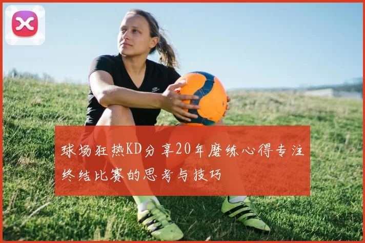 球场狂热KD分享20年磨练心得专注终结比赛的思考与技巧