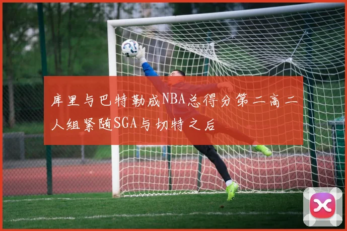 库里与巴特勒成NBA总得分第二高二人组紧随SGA与切特之后