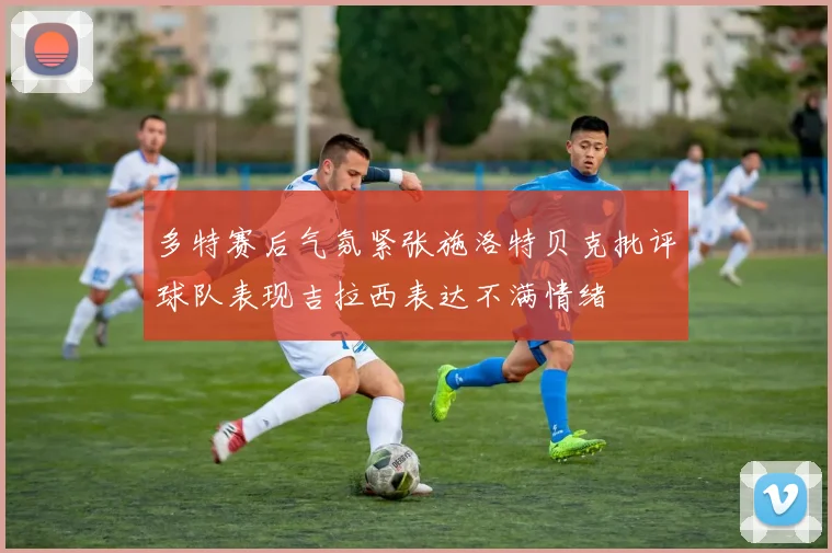 多特赛后气氛紧张施洛特贝克批评球队表现吉拉西表达不满情绪