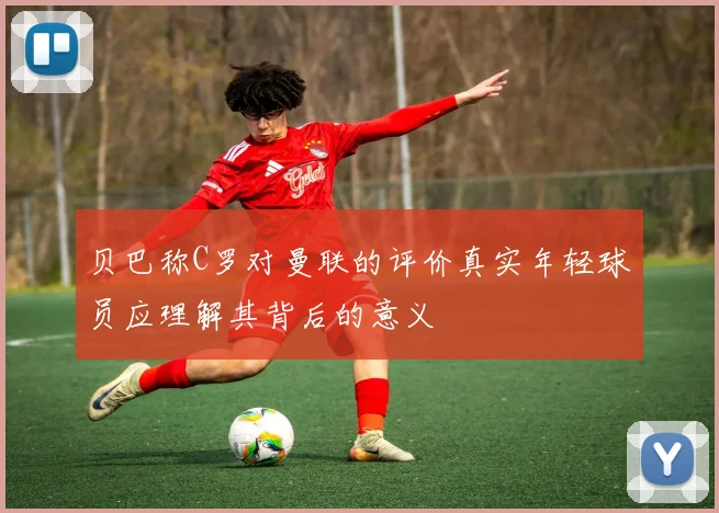 贝巴称C罗对曼联的评价真实年轻球员应理解其背后的意义