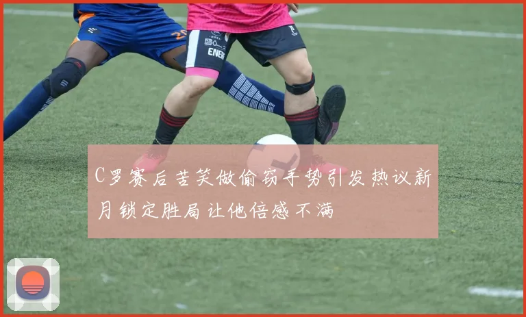C罗赛后苦笑做偷窃手势引发热议新月锁定胜局让他倍感不满